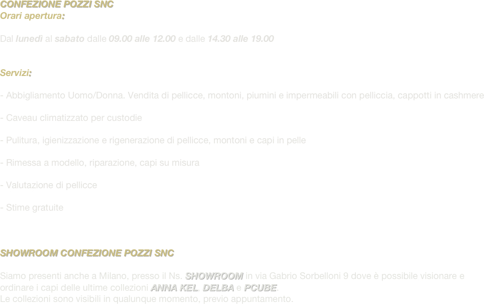 CONFEZIONE POZZI SNC
Orari apertura:

Dal lunedì al sabato dalle 09.00 alle 12.00 e dalle 14.30 alle 19.00


Servizi: 

- Abbigliamento Uomo/Donna. Vendita di pellicce, montoni, piumini e impermeabili con pelliccia, cappotti in cashmere

Caveau climatizzato per custodie

Pulitura, igienizzazione e rigenerazione di pellicce, montoni e capi in pelle

Rimessa a modello, riparazione, capi su misura

Valutazione di pellicce

Stime gratuite



SHOWROOM CONFEZIONE POZZI SNC

Siamo presenti anche a Milano, presso il Ns. SHOWROOM in via Gabrio Sorbelloni 9 dove è possibile visionare e ordinare i capi delle ultime collezioni ANNA KEL, DELBA e PCUBE.
Le collezioni sono visibili in qualunque momento, previo appuntamento.


 